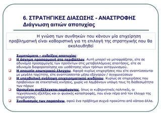 6. ΣΤΡΑΤΗΓΙΚΕΣ ΔΙΑΣΩΣΗΣ - ΑΝΑΣΤΡΟΦΗΣ
Διάγνωση αιτιών αποτυχίας
Η γνώση των συνθηκών που κάνουν μία επιχείρηση
προβληματική είναι καθοριστική για τη επιλογή της στρατηγικής που θα
ακολουθηθεί
Συμπτώματα – ενδείξεις αποτυχίας:
 Η άσχημη προσαρμογή στο περιβάλλον. Αυτή μπορεί να μεταφράζεται, είτε σε
αδυναμία προσαρμογής των προϊόντων στις μεταβαλλόμενες απαιτήσεις, είτε σε
αδυναμία διαφοροποίησης και υιοθέτησης νέων τρόπων ανταγωνισμού.
 Η απουσία εσωτερικού έλεγχου. Αφορά κυρίως επιχειρήσεις που είτε αναπτύσσονται
με μεγάλη ταχύτητα, είτε αναπτύσσονται μέσω εξαγορών / συγχωνεύσεων
 Η υπερβολική ανάληψη επιχειρηματικού κινδύνου. Κυρίως σε επιχειρήσεις που
προβαίνουν σε επεκτατικές κινήσεις, χωρίς να λαμβάνουν υπόψη τους τη διαθεσιμότητα
των πόρων
 Ορισμένοι ανεξέλεγκτοι παράγοντες, όπως οι κυβερνητικές πολιτικές, οι
τεχνολογικές εξελίξεις και οι φυσικές καταστροφές, που είναι πέρα από τον έλεγχο της
επιχείρησης.
 Συνδυασμός των παραπάνω, αφού ένα πρόβλημα συχνά προκύπτει από κάποιο άλλο.
 