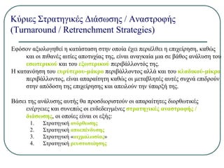 Κύριες Στρατηγικές Διάσωσης / Αναστροφής
(Turnaround / Retrenchment Strategies)
Εφόσον αξιολογηθεί η κατάσταση στην οποία έχει περιέλθει η επιχείρηση, καθώς
και οι πιθανές αιτίες αποτυχίας της, είναι αναγκαία μια σε βάθος ανάλυση του
εσωτερικού και του εξωτερικού περιβάλλοντός της.
Η κατανόηση του ευρύτερου-μάκρο περιβάλλοντος αλλά και του κλαδικού-μίκρο
περιβάλλοντος, είναι απαραίτητη καθώς οι μεταβλητές αυτές συχνά επιδρούν
στην απόδοση της επιχείρησης και απειλούν την ύπαρξή της.
Βάσει της ανάλυσης αυτής θα προσδιοριστούν οι απαραίτητες διορθωτικές
ενέργειες και συνεπώς οι ενδεδειγμένες στρατηγικές αναστροφής /
διάσωσης, οι οποίες είναι οι εξής:
1. Στρατηγική ανόρθωσης
2. Στρατηγική αποεπένδυσης
3. Στρατηγική «αιχμαλωσίας»
4. Στρατηγική ρευστοποίησης
 