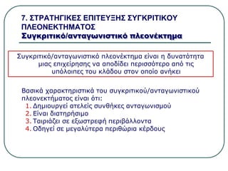 7. ΣΤΡΑΤΗΓΙΚΕΣ ΕΠΙΤΕΥΞΗΣ ΣΥΓΚΡΙΤΙΚΟΥ
ΠΛΕΟΝΕΚΤΗΜΑΤΟΣ
Συγκριτικό/ανταγωνιστικό πλεονέκτημα
Συγκριτικό/ανταγωνιστικό πλεονέκτημα είναι η δυνατότητα
μιας επιχείρησης να αποδίδει περισσότερο από τις
υπόλοιπες του κλάδου στον οποίο ανήκει
Βασικά χαρακτηριστικά του συγκριτικού/ανταγωνιστικού
πλεονεκτήματος είναι ότι:
1. Δημιουργεί ατελείς συνθήκες ανταγωνισμού
2. Είναι διατηρήσιμο
3. Ταιριάζει σε εξωστρεφή περιβάλλοντα
4. Οδηγεί σε μεγαλύτερα περιθώρια κέρδους
 