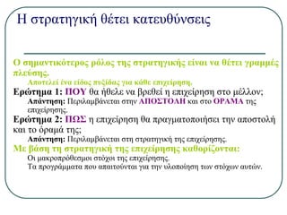 Η στρατηγική θέτει κατευθύνσεις
Ο σημαντικότερος ρόλος της στρατηγικής είναι να θέτει γραμμές
πλεύσης.
Αποτελεί ένα είδος πυξίδας για κάθε επιχείρηση.
Ερώτημα 1: ΠΟΥ θα ήθελε να βρεθεί η επιχείρηση στο μέλλον;
Απάντηση: Περιλαμβάνεται στην ΑΠΟΣΤΟΛΗ και στο ΟΡΑΜΑ της
επιχείρησης.
Ερώτημα 2: ΠΩΣ η επιχείρηση θα πραγματοποιήσει την αποστολή
και το όραμά της;
Απάντηση: Περιλαμβάνεται στη στρατηγική της επιχείρησης.
Με βάση τη στρατηγική της επιχείρησης καθορίζονται:
Οι μακροπρόθεσμοι στόχοι της επιχείρησης.
Τα προγράμματα που απαιτούνται για την υλοποίηση των στόχων αυτών.
 