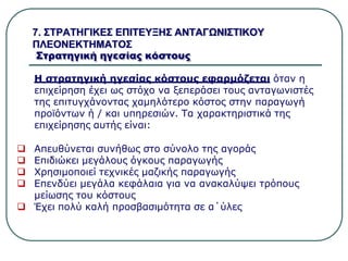 7. ΣΤΡΑΤΗΓΙΚΕΣ ΕΠΙΤΕΥΞΗΣ ΑΝΤΑΓΩΝΙΣΤΙΚΟΥ
ΠΛΕΟΝΕΚΤΗΜΑΤΟΣ
Στρατηγική ηγεσίας κόστους
Η στρατηγική ηγεσίας κόστους εφαρμόζεται όταν η
επιχείρηση έχει ως στόχο να ξεπεράσει τους ανταγωνιστές
της επιτυγχάνοντας χαμηλότερο κόστος στην παραγωγή
προϊόντων ή / και υπηρεσιών. Τα χαρακτηριστικά της
επιχείρησης αυτής είναι:
 Απευθύνεται συνήθως στο σύνολο της αγοράς
 Επιδιώκει μεγάλους όγκους παραγωγής
 Χρησιμοποιεί τεχνικές μαζικής παραγωγής
 Επενδύει μεγάλα κεφάλαια για να ανακαλύψει τρόπους
μείωσης του κόστους
 Έχει πολύ καλή προσβασιμότητα σε α΄ύλες
 