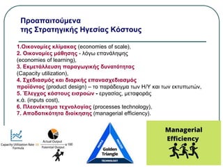 Προαπαιτούμενα
της Στρατηγικής Ηγεσίας Κόστους
1.Οικονομίες κλίμακας (economies of scale),
2. Οικονομίες μάθησης - λόγω επανάληψης
(economies of learning),
3. Εκμετάλλευση παραγωγικής δυνατότητας
(Capacity utilization),
4. Σχεδιασμός και διαρκής επανασχεδιασμός
προϊόντος (product design) – το παράδειγμα των Η/Υ και των εκτυπωτών,
5. Έλεγχος κόστους εισροών - εργασίας, μεταφοράς
κ.ά. (inputs cost),
6. Πλεονέκτημα τεχνολογίας (processes technology),
7. Αποδοτικότητα διοίκησης (managerial efficiency).
 