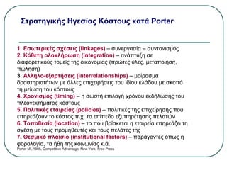 Στρατηγικής Ηγεσίας Κόστους κατά Porter
1. Εσωτερικές σχέσεις (linkages) – συνεργασία – συντονισμός
2. Κάθετη ολοκλήρωση (integration) – ανάπτυξη σε
διαφορετικούς τομείς της οικονομίας (πρώτες ύλες, μεταποίηση,
πώληση)
3. Αλληλο-εξαρτήσεις (interrelationships) – μοίρασμα
δραστηριοτήτων με άλλες επιχειρήσεις του ιδίου κλάδου με σκοπό
τη μείωση του κόστους
4. Χρονισμός (timing) – η σωστή επιλογή χρόνου εκδήλωσης του
πλεονεκτήματος κόστους
5. Πολιτικές εταιρείας (policies) – πολιτικές της επιχείρησης που
επηρεάζουν το κόστος π.χ. το επίπεδο εξυπηρέτησης πελατών
6. Τοποθεσία (location) – το που βρίσκεται η εταιρεία επηρεάζει τη
σχέση με τους προμηθευτές και τους πελάτες της
7. Θεσμικό πλαίσιο (institutional factors) – παράγοντες όπως η
φορολογία, τα ήθη της κοινωνίας κ.ά.
Porter M., 1985, Competitive Advantage, New York, Free Press
 