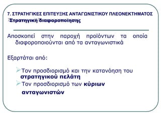 7. ΣΤΡΑΤΗΓΙΚΕΣ ΕΠΙΤΕΥΞΗΣ ΑΝΤΑΓΩΝΙΣΤΙΚΟΥ ΠΛΕΟΝΕΚΤΗΜΑΤΟΣ
Στρατηγική διαφοροποίησης
Αποσκοπεί στην παροχή προϊόντων τα οποία
διαφοροποιούνται από τα ανταγωνιστικά
Εξαρτάται από:
Τον προσδιορισμό και την κατανόηση του
στρατηγικού πελάτη
Τον προσδιορισμό των κύριων
ανταγωνιστών
 