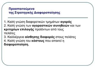 Προαπαιτούμενα
της Στρατηγικής Διαφοροποίησης
1. Καλή γνώση διαφορετικών τμημάτων αγοράς
2. Καλή γνώση των αγοραστικών συνηθειών και των
κριτηρίων επιλογής προϊόντων από τους
πελάτες
3. Καλλιέργεια αίσθησης διαφοράς στους πελάτες
4. Καλή γνώση του κόστους που απαιτεί η
διαφοροποίηση.
 