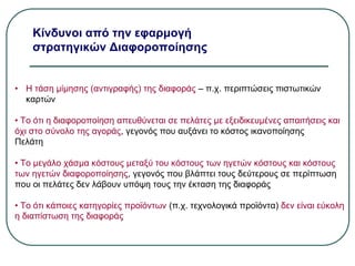 Κίνδυνοι από την εφαρμογή
στρατηγικών Διαφοροποίησης
• Η τάση μίμησης (αντιγραφής) της διαφοράς – π.χ. περιπτώσεις πιστωτικών
καρτών
• Το ότι η διαφοροποίηση απευθύνεται σε πελάτες με εξειδικευμένες απαιτήσεις και
όχι στο σύνολο της αγοράς, γεγονός που αυξάνει το κόστος ικανοποίησης
Πελάτη
• Το μεγάλο χάσμα κόστους μεταξύ του κόστους των ηγετών κόστους και κόστους
των ηγετών διαφοροποίησης, γεγονός που βλάπτει τους δεύτερους σε περίπτωση
που οι πελάτες δεν λάβουν υπόψη τους την έκταση της διαφοράς
• Το ότι κάποιες κατηγορίες προϊόντων (π.χ. τεχνολογικά προϊόντα) δεν είναι εύκολη
η διαπίστωση της διαφοράς
 