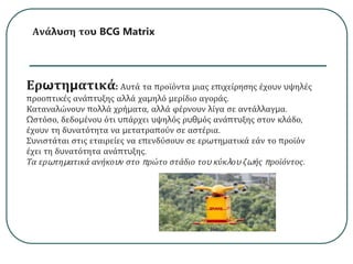 Ανάλυση του BCG Matrix
Ερωτηματικά: Αυτά τα προϊόντα μιας επιχείρησης έχουν υψηλές
προοπτικές ανάπτυξης αλλά χαμηλό μερίδιο αγοράς.
Καταναλώνουν πολλά χρήματα, αλλά φέρνουν λίγα σε αντάλλαγμα.
Ωστόσο, δεδομένου ότι υπάρχει υψηλός ρυθμός ανάπτυξης στον κλάδο,
έχουν τη δυνατότητα να μετατραπούν σε αστέρια.
Συνιστάται στις εταιρείες να επενδύσουν σε ερωτηματικά εάν το προϊόν
έχει τη δυνατότητα ανάπτυξης.
Τα ερωτηματικά ανήκουν στο πρώτο στάδιο του κύκλου ζωής προϊόντος.
 