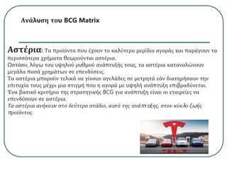 Ανάλυση του BCG Matrix
Αστέρια: Τα προϊόντα που έχουν το καλύτερο μερίδιο αγοράς και παράγουν τα
περισσότερα χρήματα θεωρούνται αστέρια.
Ωστόσο, λόγω του υψηλού ρυθμού ανάπτυξής τους, τα αστέρια καταναλώνουν
μεγάλα ποσά χρημάτων σε επενδύσεις.
Τα αστέρια μπορούν τελικά να γίνουν αγελάδες σε μετρητά εάν διατηρήσουν την
επιτυχία τους μέχρι μια στιγμή που η αγορά με υψηλή ανάπτυξη επιβραδύνεται.
Ένα βασικό κριτήριο της στρατηγικής BCG για ανάπτυξη είναι οι εταιρείες να
επενδύσουν σε αστέρια.
Τα αστέρια ανήκουν στο δεύτερο στάδιο, αυτό της ανάπτυξης, στον κύκλο ζωής
προϊόντος.
 