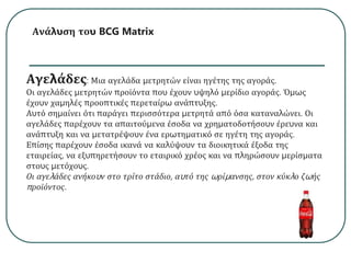 Ανάλυση του BCG Matrix
Αγελάδες: Μια αγελάδα μετρητών είναι ηγέτης της αγοράς.
Οι αγελάδες μετρητών προϊόντα που έχουν υψηλό μερίδιο αγοράς. Όμως
έχουν χαμηλές προοπτικές περεταίρω ανάπτυξης.
Αυτό σημαίνει ότι παράγει περισσότερα μετρητά από όσα καταναλώνει. Οι
αγελάδες παρέχουν τα απαιτούμενα έσοδα να χρηματοδοτήσουν έρευνα και
ανάπτυξη και να μετατρέψουν ένα ερωτηματικό σε ηγέτη της αγοράς.
Επίσης παρέχουν έσοδα ικανά να καλύψουν τα διοικητικά έξοδα της
εταιρείας, να εξυπηρετήσουν το εταιρικό χρέος και να πληρώσουν μερίσματα
στους μετόχους.
Οι αγελάδες ανήκουν στο τρίτο στάδιο, αυτό της ωρίμανσης, στον κύκλο ζωής
προϊόντος.
 