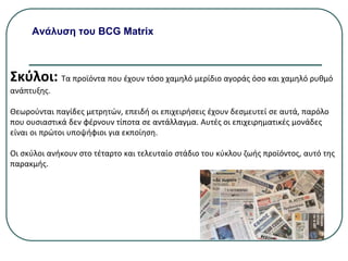 Ανάλυση του BCG Matrix
Σκύλοι: Τα προϊόντα που έχουν τόσο χαμηλό μερίδιο αγοράς όσο και χαμηλό ρυθμό
ανάπτυξης.
Θεωρούνται παγίδες μετρητών, επειδή οι επιχειρήσεις έχουν δεσμευτεί σε αυτά, παρόλο
που ουσιαστικά δεν φέρνουν τίποτα σε αντάλλαγμα. Αυτές οι επιχειρηματικές μονάδες
είναι οι πρώτοι υποψήφιοι για εκποίηση.
Οι σκύλοι ανήκουν στο τέταρτο και τελευταίο στάδιο του κύκλου ζωής προϊόντος, αυτό της
παρακμής.
 