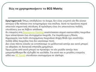 Πώς να χρησιμοποιήσετε το BCG Matrix;
Ερωτηματικά: Όπως υποδηλώνει το όνομα, δεν είναι γνωστό εάν θα γίνουν
αστέρια ή θα πέσουν στο τεταρτημόριο του σκύλου. Αυτά τα προϊόντα συχνά
απαιτούν σημαντική επένδυση. Η πρόκληση είναι ότι απαιτούνται πολλές
επενδύσεις για να λάβετε απόδοση.
Οι εταιρείες στη βιομηχανία Gaming αναπτύσσουν συχνά εκατοντάδες παιχνίδια
πριν αποκτήσουν ένα επιτυχημένο παιχνίδι. Για παράδειγμα η Rovio,
δημιουργός του πολύ επιτυχημένου παιχνιδιού Angry Birds έχει αναπτύξει
πολλά άλλα παιχνίδια που δεν ακούσαμε ποτέ.
Δεν είναι πάντα εύκολο να εντοπίσουμε το μελλοντικό αστέρι και αυτό μπορεί
να οδηγήσει σε δυνητικά σπατάλη χρημάτων.
Όμως μέσα από αυτό μπορεί να προκύψει το νέο μεγάλο αστέρι που
μακροπρόθεσμα θα εξελιχθεί σε αγελάδα. Για αυτό και οι μεγάλες εταιρείες
αλλά και VC Funds επενδύουν εκατομμύρια σε startups
 