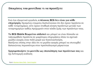 Επικρίσεις του μοντέλου: τι να προσέξετε
Eνώ ένα εξαιρετικό εργαλείο, ο πίνακας BCG δεν είναι για κάθε
επιχείρηση. Ορισμένες εταιρείες διαπιστώνουν ότι δεν έχουν προϊόντα σε
κάθε τεταρτημόριο, ούτε έχουν σταθερή κίνηση προϊόντων μεταξύ των
τεταρτημορίων καθώς προχωρούν στον κύκλο ζωής των προϊόντων τους.
Το BCG Matrix θεωρείται απλοϊκό και μπορεί να είναι δύσκολο να
ταξινομηθούν προϊόντα σε μικρότερες επιχειρήσεις όπου το σχετικό
μερίδιο αγοράς είναι πολύ μικρό για ποσοτικοποίηση.
Βασίζεται επίσης στην ιδέα ότι το μερίδιο αγοράς μπορεί να επιτευχθεί
δαπανώντας περισσότερα στον προϋπολογισμό μάρκετινγκ
Χρησιμοποιήστε το μοντέλο ως επισκόπηση των προϊόντων σας και
όχι λεπτομερή ανάλυση
Πηγές: Business News Daily , Samrt Insights
 