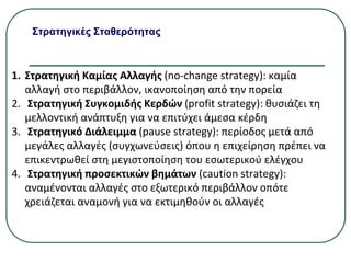 Στρατηγικές Σταθερότητας
1. Στρατηγική Καμίας Αλλαγής (no-change strategy): καμία
αλλαγή στο περιβάλλον, ικανοποίηση από την πορεία
2. Στρατηγική Συγκομιδής Κερδών (profit strategy): θυσιάζει τη
μελλοντική ανάπτυξη για να επιτύχει άμεσα κέρδη
3. Στρατηγικό Διάλειμμα (pause strategy): περίοδος μετά από
μεγάλες αλλαγές (συγχωνεύσεις) όπου η επιχείρηση πρέπει να
επικεντρωθεί στη μεγιστοποίηση του εσωτερικού ελέγχου
4. Στρατηγική προσεκτικών βημάτων (caution strategy):
αναμένονται αλλαγές στο εξωτερικό περιβάλλον οπότε
χρειάζεται αναμονή για να εκτιμηθούν οι αλλαγές
 