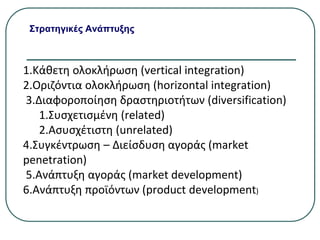 Στρατηγικές Ανάπτυξης
1.Κάθετη ολοκλήρωση (vertical integration)
2.Οριζόντια ολοκλήρωση (horizontal integration)
3.Διαφοροποίηση δραστηριοτήτων (diversification)
1.Συσχετισμένη (related)
2.Ασυσχέτιστη (unrelated)
4.Συγκέντρωση – Διείσδυση αγοράς (market
penetration)
5.Ανάπτυξη αγοράς (market development)
6.Ανάπτυξη προϊόντων (product development)
 
