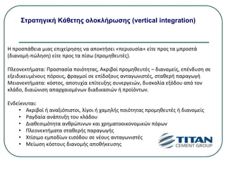 Στρατηγική Κάθετης ολοκλήρωσης (vertical integration)
Η προσπάθεια μιας επιχείρησης να αποκτήσει «περιουσία» είτε προς τα μπροστά
(διανομή-πώληση) είτε προς τα πίσω (προμηθευτές).
Πλεονεκτήματα: Προστασία ποιότητας, Ακριβοί προμηθευτές – διανομείς, επένδυση σε
εξειδικευμένους πόρους, φραγμοί σε επίδοξους ανταγωνιστές, σταθερή παραγωγή
Μειονεκτήματα: κόστος, αποτυχία επίτευξης συνεργειών, δυσκολία εξόδου από τον
κλάδο, διαιώνιση απαρχαιομένων διαδικασιών ή προϊόντων.
Ενδείκνυται:
• Ακριβοί ή αναξιόπιστοι, λίγοι ή χαμηλής ποιότητας προμηθευτές ή διανομείς
• Ραγδαία ανάπτυξη του κλάδου
• Διαθεσιμότητα ανθρώπινων και χρηματοοικονομικών πόρων
• Πλεονεκτήματα σταθερής παραγωγής
• Χτίσιμο εμποδίων εισόδου σε νέους ανταγωνιστές
• Μείωση κόστους διανομής αποθήκευσης
 
