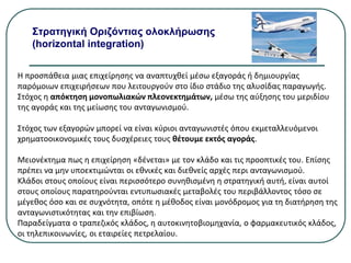 Στρατηγική Οριζόντιας ολοκλήρωσης
(horizontal integration)
Η προσπάθεια μιας επιχείρησης να αναπτυχθεί μέσω εξαγοράς ή δημιουργίας
παρόμοιων επιχειρήσεων που λειτουργούν στο ίδιο στάδιο της αλυσίδας παραγωγής.
Στόχος η απόκτηση μονοπωλιακών πλεονεκτημάτων, μέσω της αύξησης του μεριδίου
της αγοράς και της μείωσης του ανταγωνισμού.
Στόχος των εξαγορών μπορεί να είναι κύριοι ανταγωνιστές όπου εκμεταλλευόμενοι
χρηματοοικονομικές τους δυσχέρειες τους θέτουμε εκτός αγοράς.
Μειονέκτημα πως η επιχείρηση «δένεται» με τον κλάδο και τις προοπτικές του. Επίσης
πρέπει να μην υποεκτιμώνται οι εθνικές και διεθνείς αρχές περι ανταγωνισμού.
Κλάδοι στους οποίους είναι περισσότερο συνηθισμένη η στρατηγική αυτή, είναι αυτοί
στους οποίους παρατηρούνται εντυπωσιακές μεταβολές του περιβάλλοντος τόσο σε
μέγεθος όσο και σε συχνότητα, οπότε η μέθοδος είναι μονόδρομος για τη διατήρηση της
ανταγωνιστικότητας και την επιβίωση.
Παραδείγματα ο τραπεζικός κλάδος, η αυτοκινητοβιομηχανία, ο φαρμακευτικός κλάδος,
οι τηλεπικοινωνίες, οι εταιρείες πετρελαίου.
 