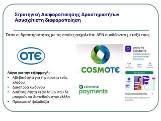 Στρατηγική Διαφοροποίησης Δραστηριοτήτων
Ασυσχέτιστη διαφοροποίηση
Όταν οι δραστηριότητες με τις οποίες ασχολείται ΔΕΝ συνδέονται μεταξύ τους.
Λόγοι για την εφαρμογή:
• Αβεβαιότητα για την πορεία ενός
κλάδου
• Διασπορά κινδύνου
• Διαθεσιμότητα κεφαλαίων που δε
μπορούν να διατεθούν στον κλάδο
• Προσωπική φιλοδοξία
 