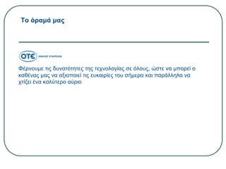 Το όραμά μας
Φέρνουμε τις δυνατότητες της τεχνολογίας σε όλους, ώστε να μπορεί ο
καθένας μας να αξιοποιεί τις ευκαιρίες του σήμερα και παράλληλα να
χτίζει ένα καλύτερο αύριο
 