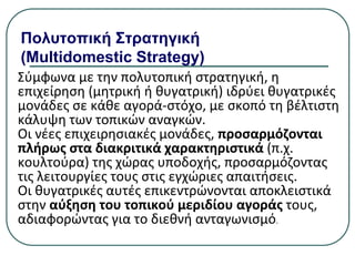 Πολυτοπική Στρατηγική
(Multidomestic Strategy)
Σύμφωνα µε την πολυτοπική στρατηγική, η
επιχείρηση (μητρική ή θυγατρική) ιδρύει θυγατρικές
μονάδες σε κάθε αγορά-στόχο, µε σκοπό τη βέλτιστη
κάλυψη των τοπικών αναγκών.
Οι νέες επιχειρησιακές μονάδες, προσαρμόζονται
πλήρως στα διακριτικά χαρακτηριστικά (π.χ.
κουλτούρα) της χώρας υποδοχής, προσαρμόζοντας
τις λειτουργίες τους στις εγχώριες απαιτήσεις.
Οι θυγατρικές αυτές επικεντρώνονται αποκλειστικά
στην αύξηση του τοπικού μεριδίου αγοράς τους,
αδιαφορώντας για το διεθνή ανταγωνισμό.
 
