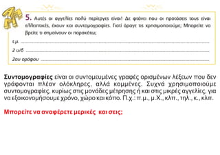 Συντομογραφίες είναι οι συντομευμένες γραφές ορισμένων λέξεων που δεν
γράφονται πλέον ολόκληρες, αλλά κομμένες. Συχνά χρησιμοποιούμε
συντομογραφίες, κυρίως στις μονάδες μέτρησης ή και στις μικρές αγγελίες, για
να εξοικονομήσουμε χρόνο, χώρο και κόπο. Π.χ.: π.μ., μ.Χ., κλπ., τηλ., κ., κλπ.
Μπορείτε να αναφέρετε μερικές και σεις;
 