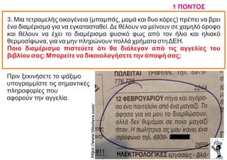 3. Mια τετραμελής οικογένεια (μπαμπάς, μαμά και δυο κόρες) πρέπει να βρει
ένα διαμέρισμα για να εγκατασταθεί. Δε θέλουν να μείνουν σε χαμηλό όροφο
και θέλουν να έχει το διαμέρισμα φυσικό φως από τον ήλιο και ηλιακό
θερμοσίφωνα, για να μην πληρώνουν πολλά χρήματα στηΔEH.
Ποιο διαμέρισμα πιστεύετε ότι θα διάλεγαν από τις αγγελίες του
βιβλίου σας; Mπορείτε να δικαιολογήσετε την άποψή σας;
1 ΠΟΝΤΟΣ
Πριν ξεκινήσετε το ψάξιμο
υπογραμμίστε τις σημαντικές
πληροφορίες που
αφορούν την αγγελία.
https://w
ww.tiles
twra.co
m/
 