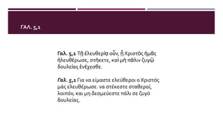 ΓΑΛ. 5,1
Γαλ. 5,1 Τῇ ἐλευθερίᾳ οὖν, ᾗ Χριστὸς ἡμᾶς
ἠλευθέρωσε, στήκετε, καὶ μὴ πάλιν ζυγῷ
δουλείας ἐνέχεσθε.
Γαλ. 5,1 Για να είμαστε ελεύθεροι ο Χριστός
μάς ελευθέρωσε. να στέκεστε σταθεροί,
λοιπόν, και μη δεσμεύεστε πάλι σε ζυγό
δουλείας.
 