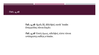 ΓΑΛ. 4,28
Γαλ. 4,28 ἡμεῖς δέ, ἀδελφοί, κατὰ ᾿Ισαὰκ
ἐπαγγελίας τέκνα ἐσμέν.
Γαλ. 4,28 Εσείς όμως, αδελφοί, είστε τέκνα
υπόσχεσης καθώς ο Ισαάκ.
 