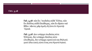 ΓΑΛ. 3,28
Γαλ. 3,28 οὐκ ἔνι ᾿Ιουδαῖος οὐδὲ ῞Ελλην, οὐκ
ἔνι δοῦλος οὐδὲ ἐλεύθερος, οὐκ ἔνι ἄρσεν καὶ
θῆλυ· πάντες γὰρ ὑμεῖς εἷς ἐστε ἐν Χριστῷ
᾿Ιησοῦ.
Γαλ. 3,28 Δεν υπάρχει Ιουδαίος ούτε
Έλληνας, δεν υπάρχει δούλος ούτε
ελεύθερος, δεν υπάρχει αρσενικό και θηλυκό.
γιατί όλοι εσείς είστε ένας στο Χριστό Ιησού.
 