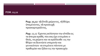 ΡΩΜ. 12,12
Ρωμ. 12,12 τῇ ἐλπίδι χαίροντες, τῇ θλίψει
ὑπομένοντες, τῇ προσευχῇ
προσκαρτεροῦντες,
Ρωμ. 12,12 Έχοντες ακλόνητον την ελπίδα εις
τα άπειρα αγαθά, που σας έχει ετοιμάσει ο
Θεός, να χαίρετε και να αγάλλεσθε· εις την
θλίψιν να δεικνύετε υπομονήν και
γενναιότητα· να επιμένετε πάντοτε με
προθυμίαν και ζήλον εις την προσευχήν.
 