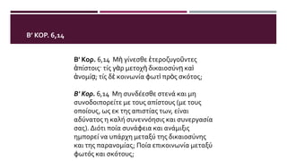 Β’ ΚΟΡ. 6,14
Β' Κορ. 6,14 Μὴ γίνεσθε ἑτεροζυγοῦντες
ἀπίστοις· τίς γὰρ μετοχὴ δικαιοσύνῃ καὶ
ἀνομίᾳ; τίς δὲ κοινωνία φωτὶ πρὸς σκότος;
Β' Κορ. 6,14 Μη συνδέεσθε στενά και μη
συνοδοιπορείτε με τους απίστους (με τους
οποίους, ως εκ της απιστίας των, είναι
αδύνατος η καλή συνεννόησις και συνεργασία
σας). Διότι ποία συνάφεια και ανάμιξις
ημπορεί να υπάρχη μεταξύ της δικαιοσύνης
και της παρανομίας; Ποία επικοινωνία μεταξύ
φωτός και σκότους;
 