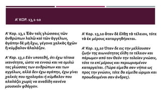 Α’ ΚΟΡ. 13,1-10
Α' Κορ. 13,1 Ἐὰν ταῖς γλώσσαις τῶν
ἀνθρώπων λαλῶ καὶ τῶν ἀγγέλων,
ἀγάπην δὲ μὴ ἔχω, γέγονα χαλκὸς ἠχῶν
ἢ κύμβαλον ἀλαλάζον.
Α' Κορ. 13,1 Εάν υποτεθή, ότι έχω τέτοια
ικανότητα, ώστε να εννοώ και να ομιλώ
τας γλώσσας των ανθρώπων και των
αγγέλων, αλλά δεν έχω αγάπην, έχω γίνει
χαλκός που ηχολογάει ή κύμβαλον που
αλαλάζει χωρίς να αναδίδη κανένα
μουσικόν φθόγγον.
Α' Κορ. 13,10 ὅταν δὲ ἔλθῃ τὸ τέλειον, τότε
τὸ ἐκ μέρους καταργηθήσεται.
Α' Κορ. 13,10 Όταν δε εις την μέλλουσαν
ζωήν της αιωνιότητος έλθη το τέλειον και
πάρωμεν από τον Θεόν την τελείαν γνώσιν,
τότε το επί μέρους και περιωρισμένον
καταργείται. (Τώρα είμεθα σαν νήπια ως
προς την γνώσιν, τότε θα είμεθα ώριμοι και
προωδευμένοι σαν άνδρες).
 