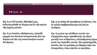 ΕΦ. 6,10 - 20
Εφ. 6,10Τὸ λοιπόν, ἀδελφοί μου,
ἐνδυναμοῦσθε ἐν Κυρίῳ καὶ ἐν τῷ κράτει
τῆς ἰσχύος αὐτοῦ.
Εφ. 6,10 Λοιπόν, αδελφοί μου, γίνεσθε
ισχυροί και δυνατοί πνευματικώς δια του
Κυρίου και δια της ακατανικήτου αυτού
δυνάμεως.
Εφ. 6,20 ὑπὲρ οὗ πρεσβεύω ἐν ἁλύσει, ἵνα
ἐν αὐτῷ παῤῥησιάσωμαι ὡς δεῖ με
λαλῆσαι.
Εφ. 6,20 Δια την αλήθειαν αυτήν του
Ευαγγελίου είμαι πρεσβευτής του Θεού
μεταξύ των ανθρώπων, αλυσοδεμένος όμως
κατά την περίοδον αυτήν. Να προσεύχεσθε,
λοιπόν, δια να ομιλήσω με θάρρος περί του
Ευαγγελίου, όπως πρέπει να ομιλήσω.
 