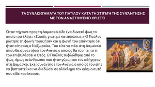 ΤΑ ΣΥΝΑΙΣΘΉΜΑΤΑΤΟΥ ΠΑΎΛΟΥ ΚΑΤΆΤΗ ΣΤΙΓΜΉΤΗΣ ΣΥΝΆΝΤΗΣΗΣ
ΜΕΤΟΝ ΑΝΑΣΤΗΜΈΝΟ ΧΡΙΣΤΌ
Όταν πήγαινε προς τη Δαμασκό είδε ένα δυνατό φως το
οποίο του έλεγε: «Σαούλ, γιατί με καταδιώκεις;» Ο Παύλος
ρώτησε τη φωνή ποιος ήταν και η φωνή του απάντησε ότι
ήταν ο Ιησούς ο Ναζωραίος.Του είπε να πάει στη Δαμασκό
όπου θα συναντήσει τον Ανανία ο οποίος θα του πει το τι
του επιφυλάσσει ο Θεός. Ο Παύλος τυφλώθηκε από το
φως, όμως οι άνθρωποι που ήταν γύρω του τον οδήγησαν
στη Δαμασκό. Εκεί συνάντησε τον Ανανία ο οποίος του είπε
να βαπτιστεί και να διαδώσει σε ολόκληρο τον κόσμο αυτό
που είδε και άκουσε.
 