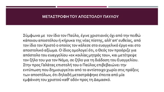 ΤΑ ΣΥΝΑΙΣΘΉΜΑΤΑΤΟΥ ΠΑΎΛΟΥ ΚΑΤΆΤΗ ΣΤΙΓΜΉΤΗΣ ΣΥΝΆΝΤΗΣΗΣ
ΜΕΤΟΝ ΑΝΑΣΤΗΜΈΝΟ ΧΡΙΣΤΌ
Σύμφωνα με τον ίδιο τον Παύλο, έγινε χριστιανός όχι από την πειθώ
κάποιου αποστόλου ή κήρυκα της νέας πίστης, αλλ' απ' ευθείας, από
τον ίδιο τον Χριστό ο οποίος τον κάλεσε στο ευαγγελικό έργο και στο
αποστολικό αξίωμα. Ο ίδιος ομολογεί ότι, ο Θεός τον προόριζε για
απόστολο του ευαγγελίου «εκ κοιλίας μητρός του», και μετέτρεψε
τον ζήλο του για τον Νόμο, σε ζήλο για τη διάδοση του Ευαγγελίου.
Στην προς Γαλάτας επιστολή του ο Παύλος επιβεβαιώνει την
εντύπωση που δημιουργείται από το αντίστοιχο χωρίο στις πράξεις
των αποστόλων, ότι δηλαδή μεταστράφηκε έπειτα από μία
εμφάνιση του χριστού καθ' οδόν προς τη Δαμασκό.
ΜΕΤΑΣΤΡΟΦΗΤΟΥ ΑΠΟΣΤΟΛΟΥ ΠΑΥΛΟΥ
 