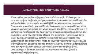 ΤΑ ΣΥΝΑΙΣΘΉΜΑΤΑΤΟΥ ΠΑΎΛΟΥ ΚΑΤΆΤΗ ΣΤΙΓΜΉΤΗΣ ΣΥΝΆΝΤΗΣΗΣ
ΜΕΤΟΝ ΑΝΑΣΤΗΜΈΝΟ ΧΡΙΣΤΌ
Είναι αδύνατον να διασαφηνιστεί τι ακριβώς συνέβη. Επίκεντρο του
γεγονότος ήταν ασφαλώς το όραμα του Ιησού. Αυτό έπεισε τον Παύλο ότι
ο ΙησούςΑνέστη εκ νεκρών και ανελήφθη ως κύριος στους ουρανούς.
Ήταν επίσης απόδειξη για τον Παύλο ότι κακώς είχε σταυρωθεί και κατά
συνέπεια δεν ίσχυε η κατά τον νόμο κατάρα του Θεού. Είναι αλήθεια ότι η
κλήση του Παύλου από τον Χριστό έγινε στην πιο ακατάλληλη στιγμή της
ζωής του, κατά την εποχή που εδίωκε την Εκκλησία. Για τον λόγο αυτό
είναι δύσκολο να βρεθούν ορθολογικές αιτίες που να στηρίζουν τη
μεταστροφή του αποστόλου. Μετά το γεγονός της κλήσης του, ο Παύλος
οδηγήθηκε στη Δαμασκό και στο σπίτι του Ανανία, ο οποίος ειδοποιήθηκε
από τον Χριστό και θεράπευσε τον Παύλο από την τύφλωσή του.
Ακολούθησε η βάπτισή του από τον Ανανία και κατόπιν ξεκινά η
ιεραποστολική δράση του.
ΜΕΤΑΣΤΡΟΦΗΤΟΥ ΑΠΟΣΤΟΛΟΥ ΠΑΥΛΟΥ
 