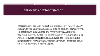 Η πρώτη αποστολική περιοδεία αποτελεί την πρώτη μεγάλη
εξόρμηση του χριστιανισμού έξω από τα όρια της Παλαιστίνης.
Το ταξίδι αυτό αρχίζει από την Αντιόχεια της Συρίας και
περιλαμβάνει την Κύπρο και ακολούθως τις πόλεις της Μικράς
Ασίας: Πέργη της Παμφυλίας, Αντιόχεια της Πισιδίας και τις
μικρασιατικές πόλεις της Λυκαονίας (ή νότιας Γαλατίας), όπως
το Ικόνιο, τα Λύστρα και τη Δέρβη.
ΠΕΡΙΟΔΕΙΕΣ ΑΠΟΣΤΟΛΟΥ ΠΑΥΛΟΥ
 