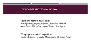 Τρίτη αποστολική περιοδεία:
Αντιόχεια της Συρίας,Έφεσος ,Τρωάδα, Ελλάδα
Μακεδονία ,Κόρινθος , Ιεροσόλυμα , Καισάρεια
Τέταρτη αποστολική περιοδεία:
Κρήτη,Έφεσος, Ισπανία, Μακεδονία, Μ. Ασία, Ρώμη
ΠΕΡΙΟΔΕΙΕΣ ΑΠΟΣΤΟΛΟΥ ΠΑΥΛΟΥ
 