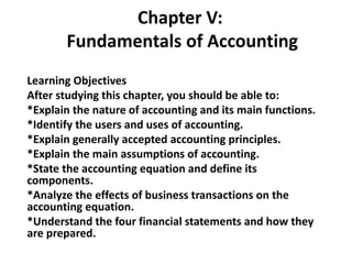 Chapter V:
Fundamentals of Accounting
Learning Objectives
After studying this chapter, you should be able to:
*Explain the nature of accounting and its main functions.
*Identify the users and uses of accounting.
*Explain generally accepted accounting principles.
*Explain the main assumptions of accounting.
*State the accounting equation and define its
components.
*Analyze the effects of business transactions on the
accounting equation.
*Understand the four financial statements and how they
are prepared.
 