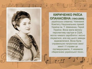 КИРИЧЕНКО РАЇСА
ОПАНАСІВНА (1943-2005) -
українська співачка. Членкиня
Комітету Національних премій
України ім. Т. Шевченка, Герой
України. Вона мала велику
перспективу кар'єри в США,
могла чимало заробляти і якісно
лікуватися, але від цього завжди
відмовлялася. Вона була
справжньою патріоткою своєї
землі і її справи це
підтверджували, її називали
«берегинею української пісні».
 