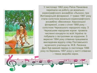 У листопаді 1962 року Раїса Панасівна
переїхала на роботу до вокально-
хореографічного ансамблю «Льонок» при
Житомирській філармонії. У травні 1967 року
стала солісткою вокально-хореографічного
ансамблю «Веснянка» Херсонської
філармонії, а вже з січня 1968 року –
солісткою Черкаського народного хору. З
Черкаським народним хором провела
численні концерти по всій Україна та
побувала з гастролями за кордоном. З
вересня 1994 року співачка працювала
викладачем відділу співу Полтавського
музичного училища ім. М.В. Лисенка.
Далі був важкий період (з листопада 1996
року по березень 1997 року) у житті співачки
– тяжка хвороба нирок.
 
