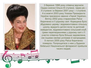 3 березня 1998 року співачці вручили
Орден княгині Ольги ІІІ ступеня, через рік –
ІІ ступеня і в березні 2001 році – І ступеня.
А в жовтні 2003 року Указом Президента
України присвоєно звання «Герой України».
Влітку 2002 року стараннями Раїси
Кириченко в її рідному селі Корещина було
збудовано церкву і відремонтовано сільську
школу, відкрито дитячі ясла та дитячий
майданчик, відремонтовано сільський клуб.
Цими перетвореннями у рідному селі з її
участю співачка була більше задоволена,
ніж іншими своїми успіхами й нагородами.
9 лютого 2005 року Раїса Кириченко
померла. Попрощатися з нею у будинок
Київської Національної філармонії прийшли
тисячі людей.
 