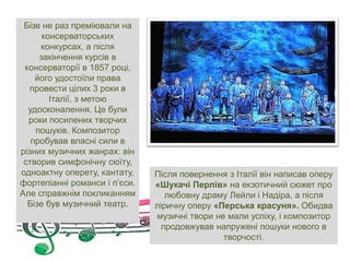 Бізе не раз преміювали на
консерваторських
конкурсах, а після
закінчення курсів в
консерваторії в 1857 році,
його удостоїли права
провести цілих 3 роки в
Італії, з метою
удосконалення. Це були
роки посилених творчих
пошуків. Композитор
пробував власні сили в
різних музичних жанрах: він
створив симфонічну сюїту,
одноактну оперету, кантату,
фортепіанні романси і п’єси.
Але справжнім покликанням
Бізе був музичний театр.
Після повернення з Італії він написав оперу
«Шукачі Перлів» на екзотичний сюжет про
любовну драму Лейли і Надіра, а після
ліричну оперу «Перська красуня». Обидва
музичні твори не мали успіху, і композитор
продовжував напружені пошуки нового в
творчості.
 