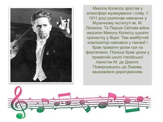 Микола Колесса зростав у
атмосфері музикування і співу. У
1911 році розпочав навчання у
Музичному інституті ім. М.
Лисенка. Та Перша Світова війна
змусили Миколу Колессу шукати
прихистку у Відні. Там майбутній
композитор навчався у гімназії і
брав приватні уроки гри на
фортепіано. Пізніше брав уроки у
приватній школі італійської
піаністки М. де Джеллі.
Повернувшись до Львова,
зацікавився диригуванням.
 