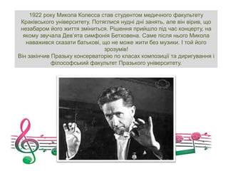 1922 року Микола Колесса став студентом медичного факультету
Краківського університету. Потяглися нудні дні занять, але він вірив, що
незабаром його життя зміниться. Рішення прийшло під час концерту, на
якому звучала Дев’ята симфонія Бетховена. Саме після нього Микола
наважився сказати батькові, що не може жити без музики. І той його
зрозумів!
Він закінчив Празьку консерваторію по класах композиції та диригування і
філософський факультет Празького університету.
 