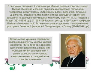 З дипломом диригента й композитора Микола Колесса повертається до
Львова. Викладає у оперній студії при консерваторії Польського
товариства, диригує хором «Стрийський Боян», веде курси сільських
диригентів. Згодом отримав постійне місце викладача теоретичних
дисциплін та диригування у Вищому музичному інституті ім. М. Лисенка у
Львові (1931-1939 рр.). У 1953-1965 роках - ректор, з 1957 року - професор
Львівської консерваторії. Активно виступав як диригент із симфонічними
оркестрами Львівської філармонії, Театру опери та балету (1944-1947 рр.).
Водночас був художнім керівником і
головним диригентом хорової капели
«Трембіта» (1946-1948 рр.). Виховав
цілу плеяду диригентів, а підручник
«Основи техніки диригування» й
донині залишається основною
навчальною книгою для декількох
поколінь музикантів.
 