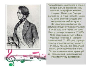 Гектор Берліоз народився в родині
лікаря. Батько займався з ним
латиною, географією, музикою,
історією. Він віддав Гектора
вчитися грі на гітарі і флейті. Уже в
12 років Берліоз складав для
місцевого ансамблю музику.
За наполяганням батька він
вступив в Медичну паризьку школу
в 1821 році. Але через три роки,
Гектор покинув навчання. У 1826-
1830 роках навчається у Жана
Франсуа Лесюера в Паризькій
консерваторії. У 1830 році отримує
почесну консерваторську нагороду
– Римську премію, яка дозволила
йому 2 роки перебувати в Італії.
Під час навчання в консерваторії
він створює свій найкращий твір –
«Фантастичну симфонію».
 