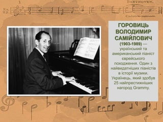 ГОРОВИЦЬ
ВОЛОДИМИР
САМІЙЛОВИЧ
(1903-1989) —
український та
американський піаніст
єврейського
походження. Один з
найвидатніших піаністів
в історії музики.
Українець, який здобув
25 найпрестижніших
нагород Grammy.
 