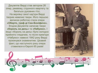 Джузеппе Верді став автором 26
опер, реквієму, струнного квартету та
багатьох духовних п'єс.
На верхівці своєї кар'єри Верді
творив невеликі твори. Його першою
великою роботою стала опера
«Оберто, граф ді Сан-Боніфачо».
Згодом Джузеппе написав твори
«Король на день» та «Набукко». І
якщо «Король на день» було холодно
прийнято глядачем, то після прем'єри
«Набукко» навесні 1842 року Верді
прокинувся знаменитим. Цікавий
факт, що наступного року опера
ставилася в Європі 65 разів!
 