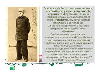 За кілька років Верді представив такі твори,
як «Ломбардці у хрестовому поході»,
«Ернані» та «Єрусалим». Одним із
найзнаменитіших його шедеврів стала
опера «Ріголетто», яку автор називав
найкращою у своїй кар'єрі.
За кілька років Джузеппе Верді став
автором не менш відомої опери
«Травіата».
Однією з останніх великих опер
композитора називалася «Аїда». Цікавий
факт, що він написав її на замовлення
єгипетської влади, яка мала намір урочисто
відкрити Суецький канал.
За кілька днів до своєї смерті метр переніс
інсульт, після чого його вразив параліч. З
кожним днем ​​його здоров'я стрімко
погіршувалося. Джузеппе Верді помер 27
січня 1901 року у віці 87 років.
 