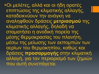 Οι μελέτες, αλλά και οι ήδη ορατές
επιπτώσεις της κλιματικής αλλαγής,
καταδεικνύουν την ανάγκη να
αναληφθούν δράσεις μετριασμού της
κλιματικής αλλαγής, δηλαδή να
σταματήσει η ανοδική πορεία της
μέσης θερμοκρασίας του πλανήτη,
μέσω της μείωσης των εκπομπών των
αερίων του θερμοκηπίου, καθώς και
δράσεις προσαρμογής στην κλιματική
αλλαγή, για τον περιορισμό των ζημιών
που αυτή συνεπάγεται.
 